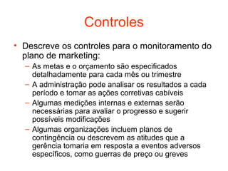 Controles
• Descreve os controles para o monitoramento do
  plano de marketing:
  – As metas e o orçamento são especificados
    detalhadamente para cada mês ou trimestre
  – A administração pode analisar os resultados a cada
    período e tomar as ações corretivas cabíveis
  – Algumas medições internas e externas serão
    necessárias para avaliar o progresso e sugerir
    possíveis modificações
  – Algumas organizações incluem planos de
    contingência ou descrevem as atitudes que a
    gerência tomaria em resposta a eventos adversos
    específicos, como guerras de preço ou greves
 