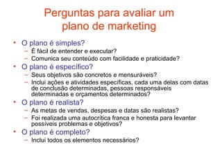 Perguntas para avaliar um
             plano de marketing
• O plano é simples?
   – É fácil de entender e executar?
   – Comunica seu conteúdo com facilidade e praticidade?
• O plano é específico?
   – Seus objetivos são concretos e mensuráveis?
   – Inclui ações e atividades específicas, cada uma delas com datas
     de conclusão determinadas, pessoas responsáveis
     determinadas e orçamentos determinados?
• O plano é realista?
   – As metas de vendas, despesas e datas são realistas?
   – Foi realizada uma autocrítica franca e honesta para levantar
     possíveis problemas e objetivos?
• O plano é completo?
   – Inclui todos os elementos necessários?
 