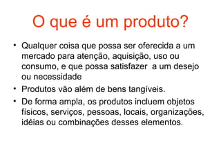 O que é um produto?
• Qualquer coisa que possa ser oferecida a um
  mercado para atenção, aquisição, uso ou
  consumo, e que possa satisfazer a um desejo
  ou necessidade
• Produtos vão além de bens tangíveis.
• De forma ampla, os produtos incluem objetos
  físicos, serviços, pessoas, locais, organizações,
  idéias ou combinações desses elementos.
 