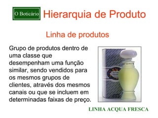 Hierarquia de Produto
             Linha de produtos
Grupo de produtos dentro de
uma classe que
desempenham uma função
similar, sendo vendidos para
os mesmos grupos de
clientes, através dos mesmos
canais ou que se incluem em
determinadas faixas de preço.
                           LINHA ACQUA FRESCA
 