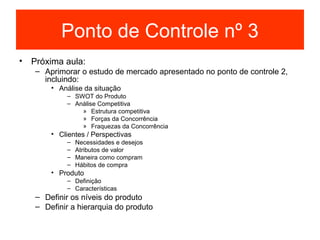 Ponto de Controle nº 3
• Próxima aula:
   – Aprimorar o estudo de mercado apresentado no ponto de controle 2,
     incluindo:
       • Análise da situação
           – SWOT do Produto
           – Análise Competitiva
               » Estrutura competitiva
               » Forças da Concorrência
               » Fraquezas da Concorrência
       • Clientes / Perspectivas
           –   Necessidades e desejos
           –   Atributos de valor
           –   Maneira como compram
           –   Hábitos de compra
       • Produto
           – Definição
           – Características
   – Definir os níveis do produto
   – Definir a hierarquia do produto
 
