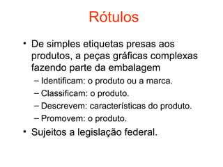 Rótulos
• De simples etiquetas presas aos
  produtos, a peças gráficas complexas
  fazendo parte da embalagem
  – Identificam: o produto ou a marca.
  – Classificam: o produto.
  – Descrevem: características do produto.
  – Promovem: o produto.
• Sujeitos a legislação federal.
 