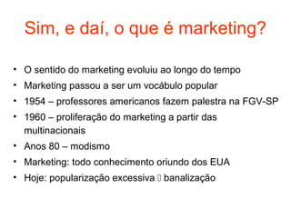 Sim, e daí, o que é marketing?

• O sentido do marketing evoluiu ao longo do tempo
• Marketing passou a ser um vocábulo popular
• 1954 – professores americanos fazem palestra na FGV-SP
• 1960 – proliferação do marketing a partir das
  multinacionais
• Anos 80 – modismo
• Marketing: todo conhecimento oriundo dos EUA
• Hoje: popularização excessiva  banalização
 