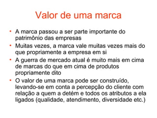 Valor de uma marca
• A marca passou a ser parte importante do
  patrimônio das empresas
• Muitas vezes, a marca vale muitas vezes mais do
  que propriamente a empresa em si
• A guerra de mercado atual é muito mais em cima
  de marcas do que em cima de produtos
  propriamente dito
• O valor de uma marca pode ser construído,
  levando-se em conta a percepção do cliente com
  relação a quem a detém e todos os atributos a ela
  ligados (qualidade, atendimento, diversidade etc.)
 