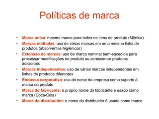 Políticas de marca

•   Marca única: mesma marca para todos os itens de produto (Mônica)
•   Marcas múltiplas: uso de várias marcas em uma mesma linha de
    produtos (absorventes higiênicos)
•   Extensão de marcas: uso de marca nominal bem-sucedida para
    processar modificações no produto ou acrescentar produtos
    adicionais
•   Marcas independentes: uso de várias marcas independentes em
    linhas de produtos diferentes
•   Endosso corporativo: uso do nome da empresa como suporte à
    marca do produto
•   Marca do fabricante: o próprio nome do fabricante é usado como
    marca (Coca-Cola)
•   Marca do distribuidor: o nome do distribuidor é usado como marca
 