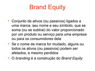 Brand Equity

• Conjunto de ativos (ou passivos) ligados a
  uma marca, seu nome e seu símbolo, que se
  soma (ou se subtrai) do valor proporcionado
  por um produto ou serviço para uma empresa
  ou para os consumidores dela
• Se o nome da marca for mudado, alguns ou
  todos os ativos (ou passivos) podem ser
  afetados, e mesmo perdidos
• O branding é a construção do Brand Equity
 