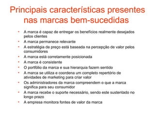 Principais características presentes
    nas marcas bem-sucedidas
  •   A marca é capaz de entregar os benefícios realmente desejados
      pelos clientes
  •   A marca permanece relevante
  •   A estratégia de preço está baseada na percepção de valor pelos
      consumidores
  •   A marca está corretamente posicionada
  •   A marca é consistente
  •   O portfólio da marca e sua hierarquia fazem sentido
  •   A marca se utiliza e coordena um completo repertório de
      atividades de marketing para criar valor
  •   Os administradores da marca compreendem o que a marca
      significa para seu consumidor
  •   A marca recebe o suporte necessário, sendo este sustentado no
      longo prazo
  •   A empresa monitora fontes de valor da marca
 