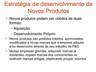 Estratégia de desenvolvimento de
         Novos Produtos
• Novos produtos podem ser obtidos de duas
  formas:
   – Aquisição
   – Desenvolvimento Próprio
• Novos produtos são produtos inéditos, aprimorados,
  modificados e novas marcas que a empresa adquire
  e/ou desenvolve através de seu trabalho de P&D
• Muitas empresas grandes, adquirem marcas já
  existentes, copiam marcas dos concorrentes ou
  reativam marcas antigas, objetivando poupar recursos
 