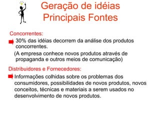 Geração de idéias
            Principais Fontes
Concorrentes:
  30% das idéias decorrem da análise dos produtos
  concorrentes.
 (A empresa conhece novos produtos através de
  propaganda e outros meios de comunicação)
Distribuidores e Fornecedores:
  Informações colhidas sobre os problemas dos
  consumidores, possibilidades de novos produtos, novos
  conceitos, técnicas e materiais a serem usados no
  desenvolvimento de novos produtos.
 