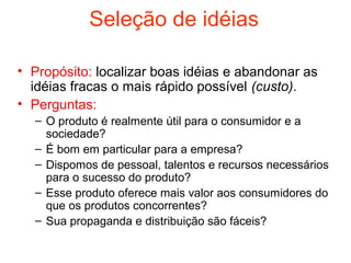 Seleção de idéias

• Propósito: localizar boas idéias e abandonar as
  idéias fracas o mais rápido possível (custo).
• Perguntas:
  – O produto é realmente útil para o consumidor e a
    sociedade?
  – É bom em particular para a empresa?
  – Dispomos de pessoal, talentos e recursos necessários
    para o sucesso do produto?
  – Esse produto oferece mais valor aos consumidores do
    que os produtos concorrentes?
  – Sua propaganda e distribuição são fáceis?
 