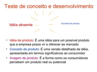 Teste de conceito e desenvolvimento


                                     Conceito de produto
  Idéia atraente



• Idéia de produto: É uma idéia para um possível produto
  que a empresa possa vir a oferecer ao mercado
• Conceito de produto: É uma versão detalhada da idéia,
  apresentada em termos significativos ao consumidor
• Imagem de produto: É a forma como os consumidores
  percebem um produto real ou potencial
 