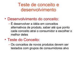 Teste de conceito e
          desenvolvimento
• Desenvolvimento do conceito:
  – É desenvolver a idéia em conceitos
    alternativos de produto, saber até que ponto
    cada conceito atrai o consumidor e escolher o
    melhor deles
• Teste do Conceito:
  – Os conceitos de novos produtos devem ser
    testados com grupos de consumidores alvo
 