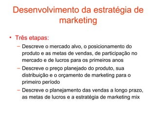 Desenvolvimento da estratégia de
            marketing
• Três etapas:
  – Descreve o mercado alvo, o posicionamento do
    produto e as metas de vendas, de participação no
    mercado e de lucros para os primeiros anos
  – Descreve o preço planejado do produto, sua
    distribuição e o orçamento de marketing para o
    primeiro período
  – Descreve o planejamento das vendas a longo prazo,
    as metas de lucros e a estratégia de marketing mix
 