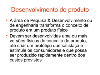 Desenvolvimento do produto
• A área de Pequisa & Desenvolvimento ou
  de engenharia transforma o conceito de
  produto em um produto físico
• Devem ser desenvolvidas uma ou mais
  versões físicas do conceito de produto,
  até criar um protótipo que satisfaça e
  estimule os consumidores e que possa
  ser produzido rapidamente dentro dos
  custos previstos
 
