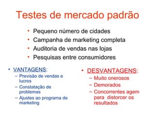 Testes de mercado padrão
       •   Pequeno número de cidades
       •   Campanha de marketing completa
       •   Auditoria de vendas nas lojas
       •   Pesquisas entre consumidores
• VANTAGENS:                 • DESVANTAGENS:
  – Previsão de vendas e       – Muito onerosos
    lucros
  – Constatação de             – Demorados
    problemas                  – Concorrentes agem
  – Ajustes ao programa de       para distorcer os
    marketing                    resultados
 