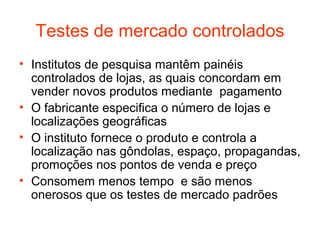 Testes de mercado controlados
• Institutos de pesquisa mantêm painéis
  controlados de lojas, as quais concordam em
  vender novos produtos mediante pagamento
• O fabricante especifica o número de lojas e
  localizações geográficas
• O instituto fornece o produto e controla a
  localização nas gôndolas, espaço, propagandas,
  promoções nos pontos de venda e preço
• Consomem menos tempo e são menos
  onerosos que os testes de mercado padrões
 