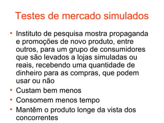 Testes de mercado simulados
• Instituto de pesquisa mostra propaganda
  e promoções de novo produto, entre
  outros, para um grupo de consumidores
  que são levados a lojas simuladas ou
  reais, recebendo uma quantidade de
  dinheiro para as compras, que podem
  usar ou não
• Custam bem menos
• Consomem menos tempo
• Mantêm o produto longe da vista dos
  concorrentes
 