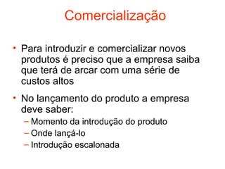 Comercialização

• Para introduzir e comercializar novos
  produtos é preciso que a empresa saiba
  que terá de arcar com uma série de
  custos altos
• No lançamento do produto a empresa
  deve saber:
  – Momento da introdução do produto
  – Onde lançá-lo
  – Introdução escalonada
 