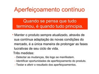 Aperfeiçoamento contínuo
     Quando se pensa que tudo
  terminou, é quando tudo principia.
• Manter o produto sempre atualizado, através de
  sua contínua adaptação às novas condições do
  mercado, é a única maneira de prolongar as fases
  lucrativas de seu ciclo de vida.
 Três medidas:
 - Detectar as mudanças, tão logo se manifestem.
 - Identificar oportunidades de aperfeiçoamento do produto.
 - Testar e aferir o resultado dos aperfeiçoamentos.
 