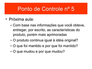 Ponto de Controle nº 5
• Próxima aula:
  – Com base nas informações que você obteve,
    entregar, por escrito, as características do
    produto, porém mais aprimoradas
  – O produto continua igual à idéia original?
  – O que foi mantido e por que foi mantido?
  – O que mudou e por que mudou?
 