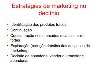 Estratégias de marketing no
            declínio
• Identificação dos produtos fracos
• Continuação
• Concentração nos mercados e canais mais
  fortes
• Exploração (redução drástica das despesas de
  marketing)
• Decisão de abandono: vender ou transferir;
  abandonar
 