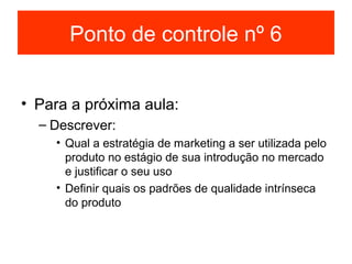 Ponto de controle nº 6


• Para a próxima aula:
  – Descrever:
    • Qual a estratégia de marketing a ser utilizada pelo
      produto no estágio de sua introdução no mercado
      e justificar o seu uso
    • Definir quais os padrões de qualidade intrínseca
      do produto
 