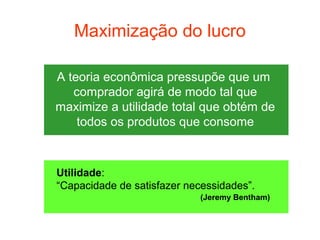 Maximização do lucro

A teoria econômica pressupõe que um
   comprador agirá de modo tal que
maximize a utilidade total que obtém de
    todos os produtos que consome



Utilidade:
“Capacidade de satisfazer necessidades”.
                             (Jeremy Bentham)
 