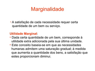 Marginalidade

• A satisfação de cada necessidade requer certa
 quantidade de um bem ou serviço.

Utilidade Marginal:
• Dada certa quantidade de um bem, corresponde à
  utilidade extra adicionada pela sua última unidade.
• Este conceito baseia-se em que as necessidades
  humanas admitem uma saturação gradual; à medida
  que aumenta a quantidade dos bens, a satisfação que
  estes proporcionam diminui.
 