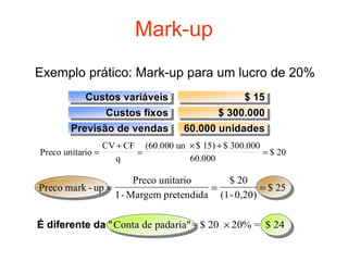 Mark-up
Exemplo prático: Mark-up para um lucro de 20%
          Custos variáveis
          Custos variáveis                      $ 15
                                                 $ 15
              Custos fixos
              Custos fixos                 $ 300.000
                                           $ 300.000
       Previsão de vendas
       Previsão de vendas           60.000 unidades
                                    60.000 unidades
                 CV + CF (60.000 un × $ 15) + $ 300.000
Preco unitario =        =                               = $ 20
                    q               60.000

                      Preco unitario     $ 20
Preco mark - up =                     =          = $ 25
                  1- Margem pretendida (1- 0,20)

É diferente da "Conta de padaria" = $ 20 × 20% = $ 24
 