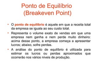 Ponto de Equilíbrio
          (Breakeven Point)
• O ponto de equilíbrio é aquele em que a receita total
  da empresa se iguala ao seu custo total.
• Representa o volume exato de vendas em que uma
  empresa nem ganha e nem perde muito dinheiro:
  acima desse ponto, a empresa começa a apresentar
  lucros; abaixo, sofre perdas.
• A análise do ponto de equilíbrio é utilizada para
  estimar os lucros ou perdas aproximados que
  ocorrerão nos vários níveis de produção.
 