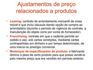 Ajustamentos de preço
       relacionados a produtos
• Leasing: contrato de arrendamento mercantil de coisa
  móvel e que inclui cláusula dando opção de compra ao
  arrendatário (durante o período de vigência do contrato, a
  manutenção do objeto corre por conta do fornecedor).
• Franchising: contrato em que o cedente permite ao
  cedido o uso, sob certas condições, mediante certas
  contrapartidas em dinheiro e por tempo determinado, de
  uma marca ou prestígio comercial.
• Mudanças de especificações do produto: o fabricante
  diminui o peso de certo produto para que possa vendê-lo
  pelo mesmo preço que era vendido em período anterior.
 