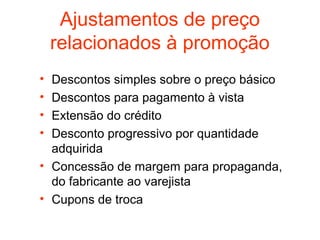 Ajustamentos de preço
    relacionados à promoção
• Descontos simples sobre o preço básico
• Descontos para pagamento à vista
• Extensão do crédito
• Desconto progressivo por quantidade
  adquirida
• Concessão de margem para propaganda,
  do fabricante ao varejista
• Cupons de troca
 