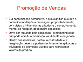 Promoção de Vendas
• É a comunicação persuasiva, o que significa que que o
  comunicador dispõe a mensagem propositadamente,
  com vistas a influenciar as atitudes e o comportamento
  mental do receptor, de maneira específica
• Deve ser regulada pela sociedade - o marketing sério
  não pode admitir a promoção fraudulenta e enganosa
• Dentro desses limites, porém, a criatividade e a
  imaginação devem e podem ser livremente aplicadas a
  atividades de promoção usadas para representar
  valores do produto
 