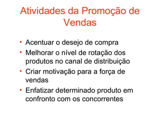 Atividades da Promoção de
          Vendas
• Acentuar o desejo de compra
• Melhorar o nível de rotação dos
  produtos no canal de distribuição
• Criar motivação para a força de
  vendas
• Enfatizar determinado produto em
  confronto com os concorrentes
 