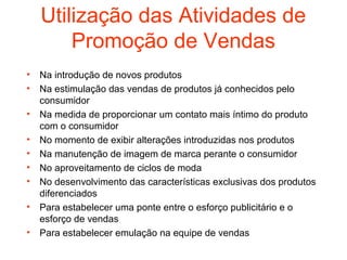 Utilização das Atividades de
        Promoção de Vendas
•   Na introdução de novos produtos
•   Na estimulação das vendas de produtos já conhecidos pelo
    consumidor
•   Na medida de proporcionar um contato mais íntimo do produto
    com o consumidor
•   No momento de exibir alterações introduzidas nos produtos
•   Na manutenção de imagem de marca perante o consumidor
•   No aproveitamento de ciclos de moda
•   No desenvolvimento das características exclusivas dos produtos
    diferenciados
•   Para estabelecer uma ponte entre o esforço publicitário e o
    esforço de vendas
•   Para estabelecer emulação na equipe de vendas
 