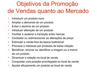 Objetivos da Promoção
de Vendas quanto ao Mercado
•   Introduzir um produto novo
•   Ampliar a demanda de um produto
•   Evitar o declínio de um produto
•   Introduzir alteração de um produto
•   Facilitar e acelerar a transição entre marcas
•   Combater ou redimensionar as alterações de preço
•   Estimular a venda fora da época tradicional
•   Provocar o interesse por produtos de baixa rotação
•   Beneficiar, renovar ou identificar a imagem ou a marca
    de um produto
•   Dinamizar a rotação no local de venda
•   Conquistar uma posição priovilegiada no local de venda
•   Ajustar eficazmente um produto ao local de venda
 