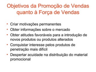 Objetivos da Promoção de Vendas
    quanto à Força de Vendas

• Criar motivações permanentes
• Obter informações sobre o mercado
• Obter atitudes favoráveis para a introdução de
  novos produtos ou produtos alterados
• Conquistar interesse pelos produtos de
  penetração mais difícil
• Despertar acuidade na distribuição do material
  promocional
 