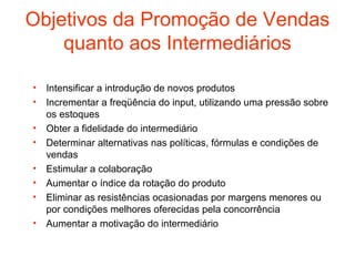 Objetivos da Promoção de Vendas
    quanto aos Intermediários

•   Intensificar a introdução de novos produtos
•   Incrementar a freqüência do input, utilizando uma pressão sobre
    os estoques
•   Obter a fidelidade do intermediário
•   Determinar alternativas nas políticas, fórmulas e condições de
    vendas
•   Estimular a colaboração
•   Aumentar o índice da rotação do produto
•   Eliminar as resistências ocasionadas por margens menores ou
    por condições melhores oferecidas pela concorrência
•   Aumentar a motivação do intermediário
 