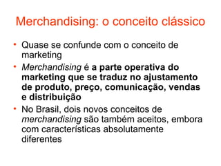 Merchandising: o conceito clássico
• Quase se confunde com o conceito de
  marketing
• Merchandising é a parte operativa do
  marketing que se traduz no ajustamento
  de produto, preço, comunicação, vendas
  e distribuição
• No Brasil, dois novos conceitos de
  merchandising são também aceitos, embora
  com características absolutamente
  diferentes
 