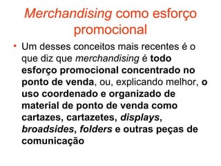 Merchandising como esforço
         promocional
• Um desses conceitos mais recentes é o
  que diz que merchandising é todo
  esforço promocional concentrado no
  ponto de venda, ou, explicando melhor, o
  uso coordenado e organizado de
  material de ponto de venda como
  cartazes, cartazetes, displays,
  broadsides, folders e outras peças de
  comunicação
 