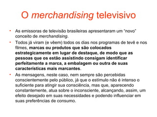 O merchandising televisivo
• As emissoras de televisão brasileiras apresentaram um “novo”
  conceito de merchandising.
• Todos já viram (e vêem) todos os dias nos programas de tevê e nos
  filmes, marcas ou produtos que são colocados
  estrategicamente em lugar de destaque, de modo que as
  pessoas que os estão assistindo consigam identificar
  perfeitamente a marca, a embalagem ou outra de suas
  características mais marcantes.
• As mensagens, neste caso, nem sempre são percebidas
  conscientemente pelo público, já que o estímulo não é intenso o
  suficiente para atingir sua consciência, mas que, aparecendo
  constantemente, atua sobre o inconsciente, alcançando, assim, um
  efeito desejado em suas necessidades e podendo influenciar em
  suas preferências de consumo.
 