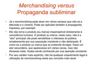 Merchandising versus
          Propaganda subliminar
•   Já o merchandising pode atuar em vários campos que não só a
    televisão e o cinema. Pode ser aplicado também à propaganda
    impressa, por exemplo
•   Ele não torna o produto (ou marca) imperceptível diretamente à
    consciência humana. O produto ou marca, neste caso, não é o
    “ator” principal; ele pode sensibilizar o interesse do público
    simplesmente por sua exposição insistente e não disfarçada. É
    como se o produto ou marca que se pretende divulgar, fosse um
    ator secundário, que aparecesse em várias cenas, mas não
    dissesse nada. Acaba sendo conhecido por sua aparição constante
•   Por seu caráter mais explícito, não há qualquer impedimento legal à
    utilização do merchandising neste seu conceito mais atual
 