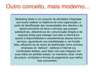 Outro conceito, mais moderno...
   Marketing direto é um conjunto de atividades integradas
    que busca realizar os objetivos de uma organização, a
  partir da identificação das necessidades dos clientes e do
        desenvolvimento de bens e serviços que possam
   satisfazê-las, utilizando-se de comunicação dirigida e de
      resposta direta para interagir com eles e informá-los
   quanto à disponibilidade e características desses bens e
     serviços, aguardando sua manifestação e, em função
  dela, utilizando-se de meios de distribuição como correios,
         empresas de “delivery”, telefone e Internet (ou
    combinação destes), para fazer com que cheguem em
   suas mãos em perfeito estado, no momento, local, níveis
  de preços, condições e formas de pagamento que melhor
                         lhes convenham.
 