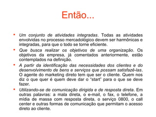 Então...
 Um conjunto de atividades integradas. Todas as atividades
  envolvidas no processo mercadológico devem ser harmônicas e
  integradas, para que o todo se torne eficiente.
 Que busca realizar os objetivos de uma organização. Os
  objetivos da empresa, já comentados anteriormente, estão
  contemplados na definição.
 A partir da identificação das necessidades dos clientes e do
  desenvolvimento de bens e serviços que possam satisfazê-las.
  O agente do marketing direto tem que ser o cliente. Quem nos
  diz o que quer é quem deve dar o “start” para o que se deve
  fazer.
 Utilizando-se de comunicação dirigida e de resposta direta. Em
  outras palavras: a mala direta, o e-mail, o fax, o telefone, a
  mídia de massa com resposta direta, o serviço 0800, o call
  center e outras formas de comunicação que permitam o acesso
  direto ao cliente.
 