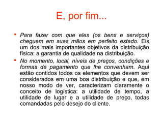 E, por fim...
 Para fazer com que eles (os bens e serviços)
  cheguem em suas mãos em perfeito estado. Eis
  um dos mais importantes objetivos da distribuição
  física: a garantia de qualidade na distribuição.
 No momento, local, níveis de preços, condições e
  formas de pagamento que lhe convenham. Aqui
  estão contidos todos os elementos que devem ser
  considerados em uma boa distribuição e que, em
  nosso modo de ver, caracterizam claramente o
  conceito de logística: a utilidade de tempo, a
  utilidade de lugar e a utilidade de preço, todas
  comandadas pelo desejo do cliente.
 