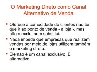 O Marketing Direto como Canal
      Alternativo de Venda
 Oferece a comodidade do clientes não ter
  que ir ao ponto de venda - a loja -, mas
  não o exclui nem substitui.
 Nada impede que empresas que realizem
  vendas por meio de lojas utilizem também
  o marketing direto.
 Ele não é um canal exclusivo. É
  alternativo.
 