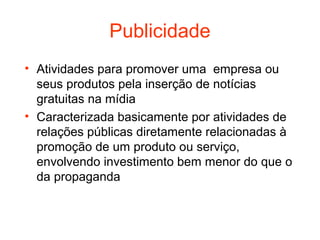 Publicidade
• Atividades para promover uma empresa ou
  seus produtos pela inserção de notícias
  gratuitas na mídia
• Caracterizada basicamente por atividades de
  relações públicas diretamente relacionadas à
  promoção de um produto ou serviço,
  envolvendo investimento bem menor do que o
  da propaganda
 