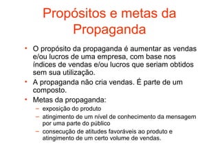 Propósitos e metas da
         Propaganda
• O propósito da propaganda é aumentar as vendas
  e/ou lucros de uma empresa, com base nos
  índices de vendas e/ou lucros que seriam obtidos
  sem sua utilização.
• A propaganda não cria vendas. É parte de um
  composto.
• Metas da propaganda:
   – exposição do produto
   – atingimento de um nível de conhecimento da mensagem
     por uma parte do público
   – consecução de atitudes favoráveis ao produto e
     atingimento de um certo volume de vendas.
 