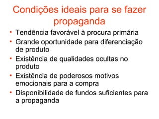 Condições ideais para se fazer
         propaganda
• Tendência favorável à procura primária
• Grande oportunidade para diferenciação
  de produto
• Existência de qualidades ocultas no
  produto
• Existência de poderosos motivos
  emocionais para a compra
• Disponibilidade de fundos suficientes para
  a propaganda
 