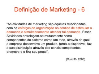 Definição de Marketing - 6

“As atividades de marketing são aquelas relacionadas
com os esforços da organização no sentido de estimular a
demanda e simultaneamente atender tal demanda. Essas
Atividades entrelaçam-se mutuamente como
componentes do sistema como um todo, através do qual
a empresa desenvolve um produto, torna-o disponível, faz
a sua distribuição através dos canais competentes,
promove-o e fixa seu preço”.

                                       (Cundiff - 2000)
 